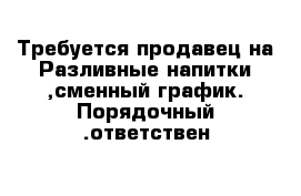 Требуется продавец на Разливные напитки ,сменный график. Порядочный .ответствен